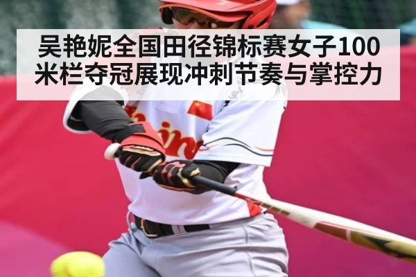 吴艳妮全国田径锦标赛女子100米栏夺冠展现冲刺节奏与掌控力